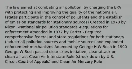 The law aimed at combating air pollution, by charging the EPA with protecting and improving the quality of the nation's air. (states participate in the control of pollutants and the establish of emission standards for stationary sources) Created in 1970 by Nixon. -National air pollution standards -Regulations for enforcement Amended in 1977 by Carter - Required comprehensive federal and state regulations for both stationary (industrial) pollution sources and mobile sources and expanded enforcement mechanisms Amended by George H.W Bush in 1990 George W Bush passed clear skies initiative, clear attack on clean air act Clean Air Interstate Rule (struck down by U.S. Circuit Court of Appeals) and Clean Air Mercury Rule