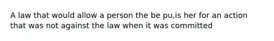 A law that would allow a person the be pu,is her for an action that was not against the law when it was committed