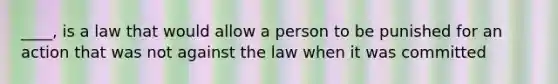 ____, is a law that would allow a person to be punished for an action that was not against the law when it was committed