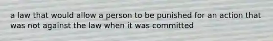 a law that would allow a person to be punished for an action that was not against the law when it was committed