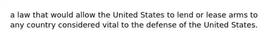 a law that would allow the United States to lend or lease arms to any country considered vital to the defense of the United States.