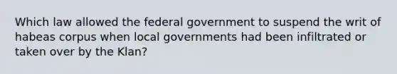 Which law allowed the federal government to suspend the writ of habeas corpus when local governments had been infiltrated or taken over by the Klan?