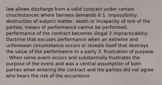 law allows discharge from a valid contract under certain cirucmstances where fairness demands it 1. impossibility: destruction of subject matter, death or incapacity of one of the parties, means of performance cannot be performed, performance of the contract becomes illegal 2 impracticabitiy: Doctrine that excuses performance when an extreme and unforeseen circumstance occurs or reveals itself that destroys the value of the performance to a party 3. frustration of purpose : When some event occurs and substantially frustrates the purpose of the event and was a central assumption of both parties when entering the contract and the parties did not agree who bears the risk of the occurrence