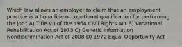 Which law allows an employer to claim that an employment practice is a bona fide occupational qualification for performing the job? A) Title VII of the 1964 Civil Rights Act B) Vocational Rehabilitation Act of 1973 C) Genetic Information Nondiscrimination Act of 2008 D) 1972 Equal Opportunity Act