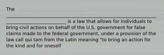 The ___________________________________________________________________________________________ is a law that allows for individuals to bring civil actions on behalf of the U.S. government for false claims made to the federal government, under a provision of the law call qui tam from the Latin meaning "to bring an action for the kind and for oneself