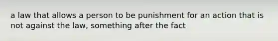 a law that allows a person to be punishment for an action that is not against the law, something after the fact