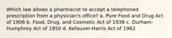 Which law allows a pharmacist to accept a telephoned prescription from a physician's office? a. Pure Food and Drug Act of 1906 b. Food, Drug, and Cosmetic Act of 1938 c. Durham-Humphrey Act of 1950 d. Kefauver-Harris Act of 1962