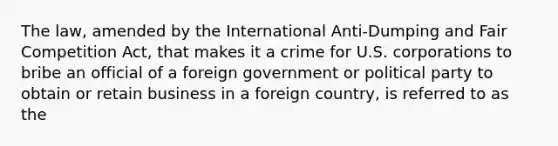 The law, amended by the International Anti-Dumping and Fair Competition Act, that makes it a crime for U.S. corporations to bribe an official of a foreign government or political party to obtain or retain business in a foreign country, is referred to as the