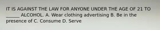 IT IS AGAINST THE LAW FOR ANYONE UNDER THE AGE OF 21 TO ______ ALCOHOL. A. Wear clothing advertising B. Be in the presence of C. Consume D. Serve