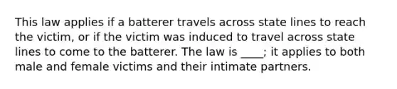 This law applies if a batterer travels across state lines to reach the victim, or if the victim was induced to travel across state lines to come to the batterer. The law is ____; it applies to both male and female victims and their intimate partners.