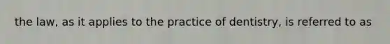 the law, as it applies to the practice of dentistry, is referred to as