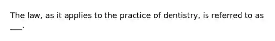 The law, as it applies to the practice of dentistry, is referred to as ___.