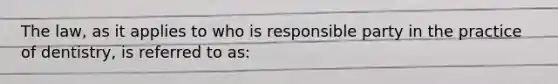 The law, as it applies to who is responsible party in the practice of dentistry, is referred to as: