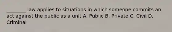 ________ law applies to situations in which someone commits an act against the public as a unit A. Public B. Private C. Civil D. Criminal