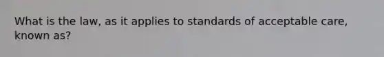 What is the law, as it applies to standards of acceptable care, known as?