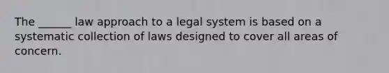 The ______ law approach to a legal system is based on a systematic collection of laws designed to cover all areas of concern.