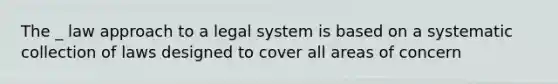 The _ law approach to a legal system is based on a systematic collection of laws designed to cover all areas of concern