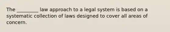 The _________ law approach to a legal system is based on a systematic collection of laws designed to cover all areas of concern.