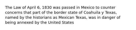 The Law of April 6, 1830 was passed in Mexico to counter concerns that part of the border state of Coahuila y Texas, named by the historians as Mexican Texas, was in danger of being annexed by the United States