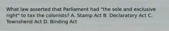 What law asserted that Parliament had "the sole and exclusive right" to tax the colonists? A. Stamp Act B. Declaratory Act C. Townshend Act D. Binding Act