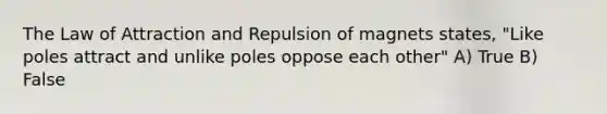 The Law of Attraction and Repulsion of magnets states, "Like poles attract and unlike poles oppose each other" A) True B) False