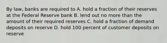 By law, banks are required to A. hold a fraction of their reserves at the Federal Reserve bank B. lend out no more than the amount of their required reserves C. hold a fraction of demand deposits on reserve D. hold 100 percent of customer deposits on reserve