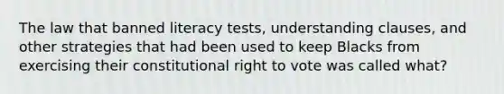 The law that banned literacy tests, understanding clauses, and other strategies that had been used to keep Blacks from exercising their constitutional right to vote was called what?