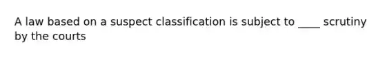 A law based on a suspect classification is subject to ____ scrutiny by the courts