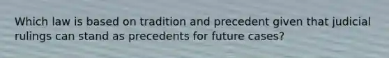 Which law is based on tradition and precedent given that judicial rulings can stand as precedents for future cases?