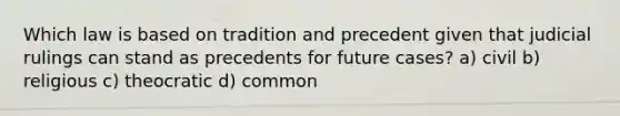 Which law is based on tradition and precedent given that judicial rulings can stand as precedents for future cases? a) civil b) religious c) theocratic d) common