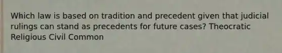 Which law is based on tradition and precedent given that judicial rulings can stand as precedents for future cases? Theocratic Religious Civil Common