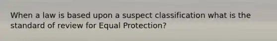 When a law is based upon a suspect classification what is the standard of review for Equal Protection?