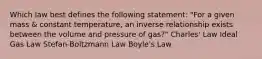 Which law best defines the following statement: "For a given mass & constant temperature, an inverse relationship exists between the volume and pressure of gas?" Charles' Law Ideal Gas Law Stefan-Boltzmann Law Boyle's Law