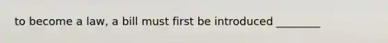 to become a law, a bill must first be introduced ________