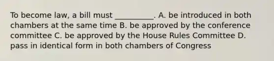 To become law, a bill must __________. A. be introduced in both chambers at the same time B. be approved by the conference committee C. be approved by the House Rules Committee D. pass in identical form in both chambers of Congress