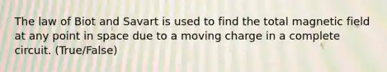 The law of Biot and Savart is used to find the total magnetic field at any point in space due to a moving charge in a complete circuit. (True/False)