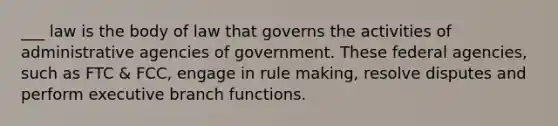 ___ law is the body of law that governs the activities of administrative agencies of government. These federal agencies, such as FTC & FCC, engage in rule making, resolve disputes and perform executive branch functions.