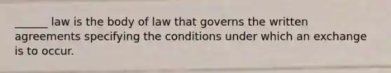 ______ law is the body of law that governs the written agreements specifying the conditions under which an exchange is to occur.