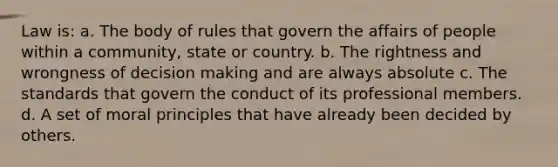 Law is: a. The body of rules that govern the affairs of people within a community, state or country. b. The rightness and wrongness of <a href='https://www.questionai.com/knowledge/kuI1pP196d-decision-making' class='anchor-knowledge'>decision making</a> and are always absolute c. The standards that govern the conduct of its professional members. d. A set of moral principles that have already been decided by others.