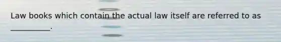 Law books which contain the actual law itself are referred to as __________.