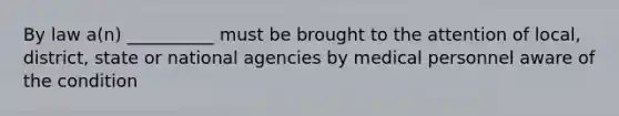 By law a(n) __________ must be brought to the attention of local, district, state or national agencies by medical personnel aware of the condition