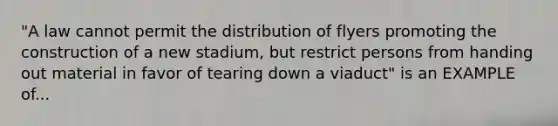 "A law cannot permit the distribution of flyers promoting the construction of a new stadium, but restrict persons from handing out material in favor of tearing down a viaduct" is an EXAMPLE of...