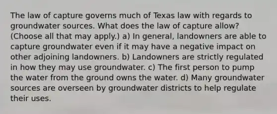 The law of capture governs much of Texas law with regards to groundwater sources. What does the law of capture allow? (Choose all that may apply.) a) In general, landowners are able to capture groundwater even if it may have a negative impact on other adjoining landowners. b) Landowners are strictly regulated in how they may use groundwater. c) The first person to pump the water from the ground owns the water. d) Many groundwater sources are overseen by groundwater districts to help regulate their uses.