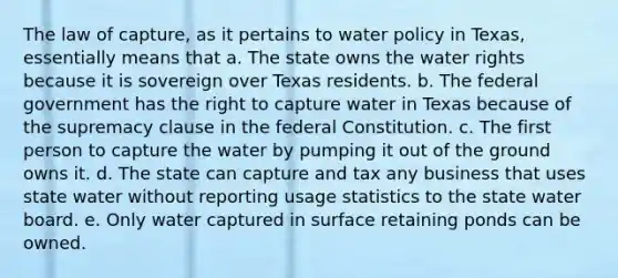 The law of capture, as it pertains to water policy in Texas, essentially means that a. The state owns the water rights because it is sovereign over Texas residents. b. The federal government has the right to capture water in Texas because of the supremacy clause in the federal Constitution. c. The first person to capture the water by pumping it out of the ground owns it. d. The state can capture and tax any business that uses state water without reporting usage statistics to the state water board. e. Only water captured in surface retaining ponds can be owned.