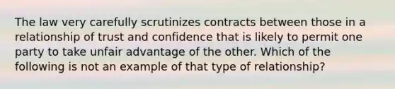 The law very carefully scrutinizes contracts between those in a relationship of trust and confidence that is likely to permit one party to take unfair advantage of the other. Which of the following is not an example of that type of relationship?