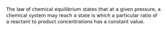 The law of chemical equilibrium states that at a given pressure, a chemical system may reach a state is which a particular ratio of a reactant to product concentrations has a constant value.