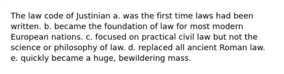 The law code of Justinian a. was the first time laws had been written. b. became the foundation of law for most modern European nations. c. focused on practical civil law but not the science or philosophy of law. d. replaced all ancient Roman law. e. quickly became a huge, bewildering mass.