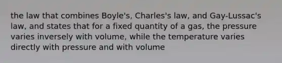 the law that combines Boyle's, Charles's law, and Gay-Lussac's law, and states that for a fixed quantity of a gas, the pressure varies inversely with volume, while the temperature varies directly with pressure and with volume