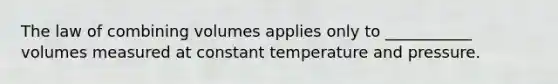 The law of combining volumes applies only to ___________ volumes measured at constant temperature and pressure.