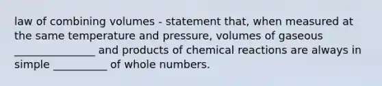 law of combining volumes - statement that, when measured at the same temperature and pressure, volumes of gaseous _______________ and products of chemical reactions are always in simple __________ of whole numbers.